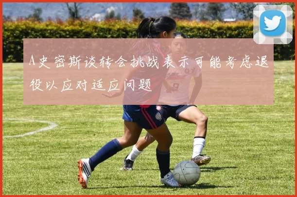 A史密斯谈转会挑战表示可能考虑退役以应对适应问题
